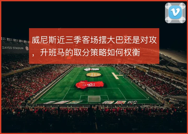 威尼斯近三季客场摆大巴还是对攻，升班马的取分策略如何权衡