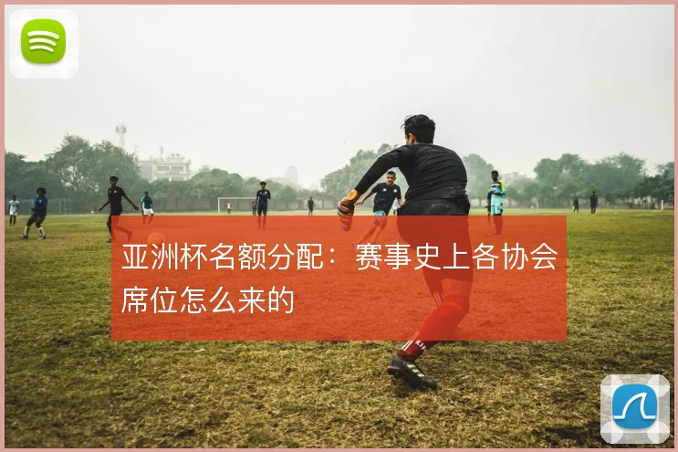 亚洲杯名额分配：赛事史上各协会席位怎么来的