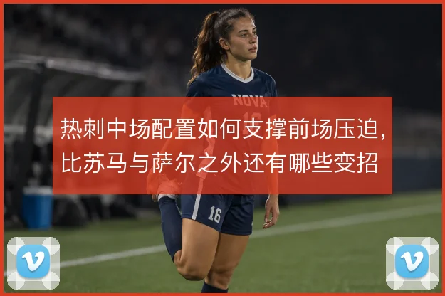 热刺中场配置如何支撑前场压迫,比苏马与萨尔之外还有哪些变招