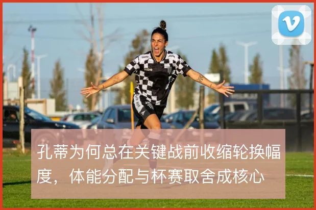 孔蒂为何总在关键战前收缩轮换幅度，体能分配与杯赛取舍成核心