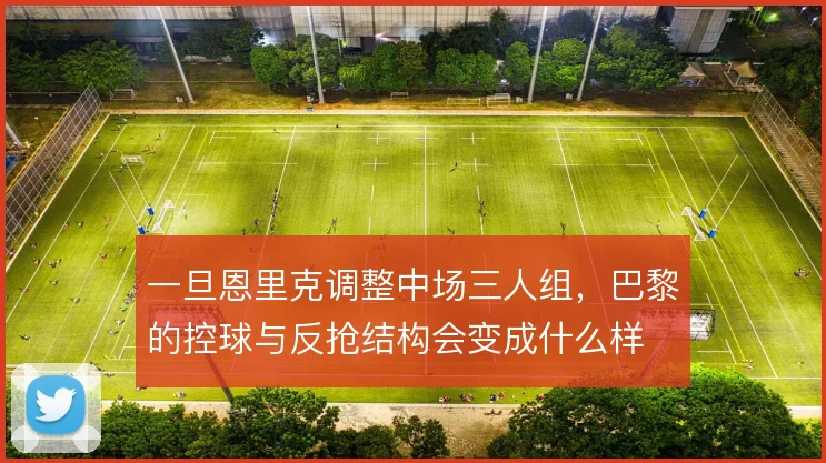 一旦恩里克调整中场三人组，巴黎的控球与反抢结构会变成什么样