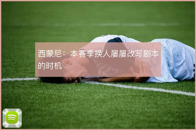 西蒙尼：本赛季换人屡屡改写剧本的时机