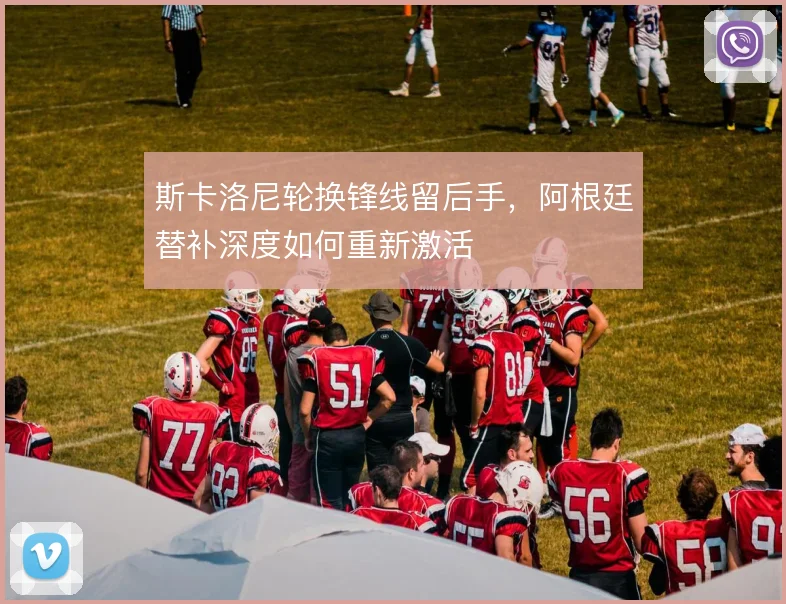 斯卡洛尼轮换锋线留后手，阿根廷替补深度如何重新激活