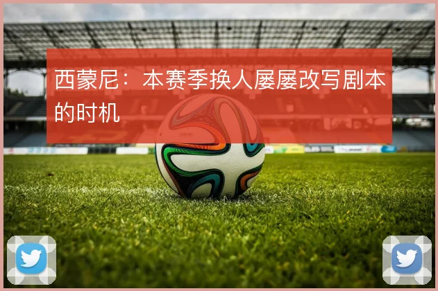 西蒙尼：本赛季换人屡屡改写剧本的时机