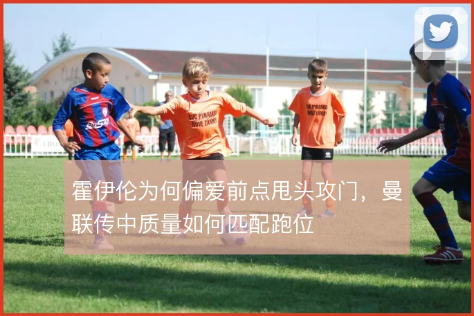 霍伊伦为何偏爱前点甩头攻门，曼联传中质量如何匹配跑位