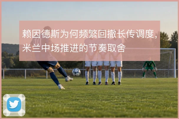 赖因德斯为何频繁回撤长传调度，米兰中场推进的节奏取舍
