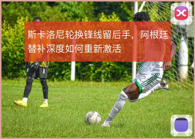 斯卡洛尼轮换锋线留后手，阿根廷替补深度如何重新激活