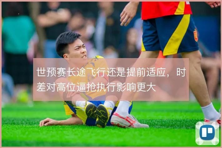 世预赛长途飞行还是提前适应，时差对高位逼抢执行影响更大