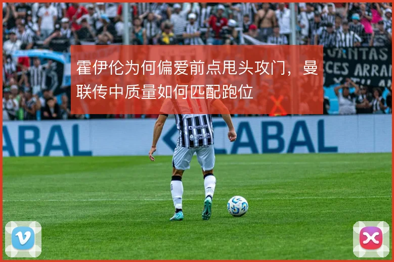 霍伊伦为何偏爱前点甩头攻门，曼联传中质量如何匹配跑位